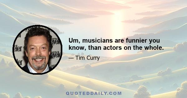 Um, musicians are funnier you know, than actors on the whole.