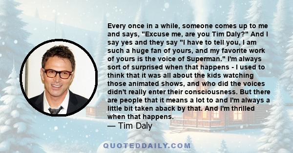 Every once in a while, someone comes up to me and says, Excuse me, are you Tim Daly? And I say yes and they say I have to tell you, I am such a huge fan of yours, and my favorite work of yours is the voice of Superman.