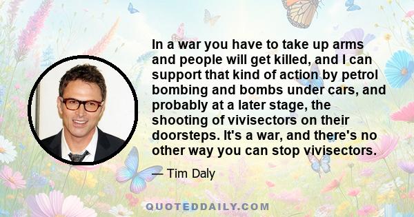 In a war you have to take up arms and people will get killed, and I can support that kind of action by petrol bombing and bombs under cars, and probably at a later stage, the shooting of vivisectors on their doorsteps.