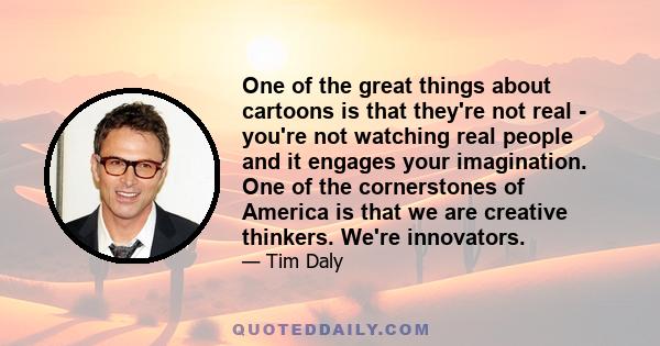 One of the great things about cartoons is that they're not real - you're not watching real people and it engages your imagination. One of the cornerstones of America is that we are creative thinkers. We're innovators.