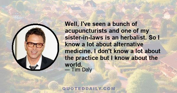 Well, I've seen a bunch of acupuncturists and one of my sister-in-laws is an herbalist. So I know a lot about alternative medicine. I don't know a lot about the practice but I know about the world.