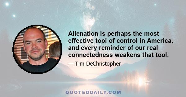 Alienation is perhaps the most effective tool of control in America, and every reminder of our real connectedness weakens that tool.