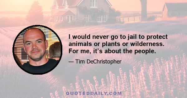 I would never go to jail to protect animals or plants or wilderness. For me, it’s about the people.