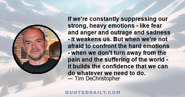 If we're constantly suppressing our strong, heavy emotions - like fear and anger and outrage and sadness - it weakens us. But when we're not afraid to confront the hard emotions - when we don't turn away from the pain