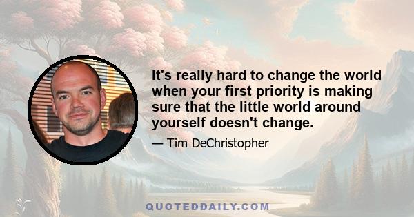 It's really hard to change the world when your first priority is making sure that the little world around yourself doesn't change.