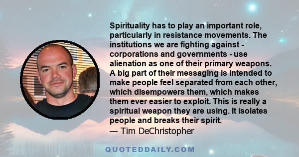 Spirituality has to play an important role, particularly in resistance movements. The institutions we are fighting against - corporations and governments - use alienation as one of their primary weapons. A big part of