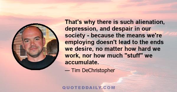 That's why there is such alienation, depression, and despair in our society - because the means we're employing doesn't lead to the ends we desire, no matter how hard we work, nor how much stuff we accumulate.