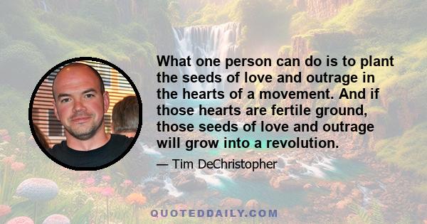 What one person can do is to plant the seeds of love and outrage in the hearts of a movement. And if those hearts are fertile ground, those seeds of love and outrage will grow into a revolution.