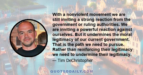 With a nonviolent movement we are still inviting a strong reaction from the government or ruling authorities. We are inviting a powerful reaction against ourselves. But it undermines the moral legitimacy of our current