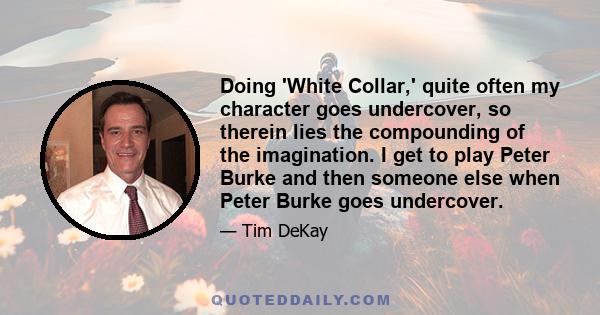 Doing 'White Collar,' quite often my character goes undercover, so therein lies the compounding of the imagination. I get to play Peter Burke and then someone else when Peter Burke goes undercover.