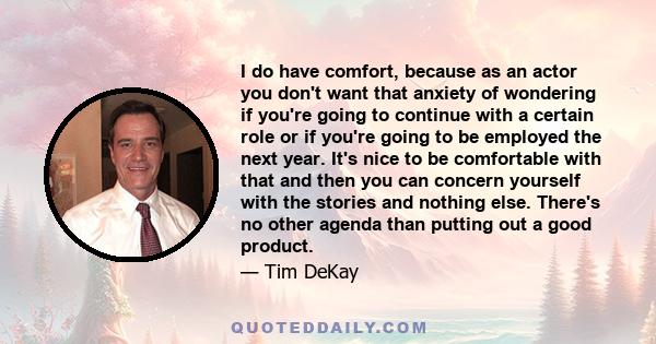 I do have comfort, because as an actor you don't want that anxiety of wondering if you're going to continue with a certain role or if you're going to be employed the next year. It's nice to be comfortable with that and