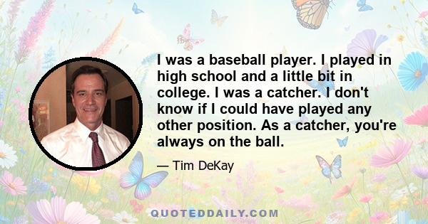 I was a baseball player. I played in high school and a little bit in college. I was a catcher. I don't know if I could have played any other position. As a catcher, you're always on the ball.