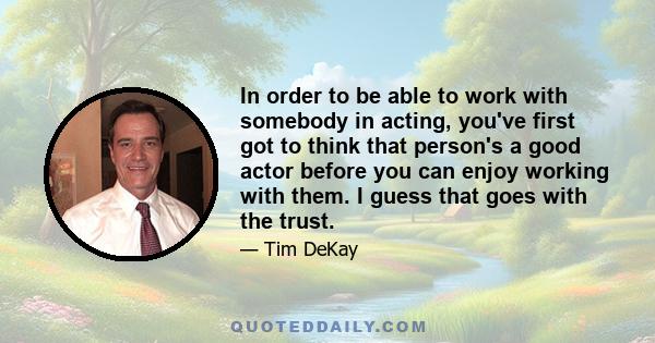 In order to be able to work with somebody in acting, you've first got to think that person's a good actor before you can enjoy working with them. I guess that goes with the trust.