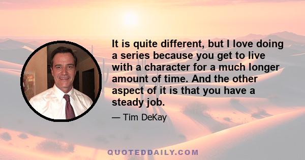 It is quite different, but I love doing a series because you get to live with a character for a much longer amount of time. And the other aspect of it is that you have a steady job.