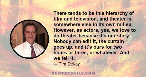 There tends to be this hierarchy of film and television, and theater is somewhere else in its own milieu. However, as actors, yes, we love to do theater because it's our story. Nobody can edit it, the curtain goes up,