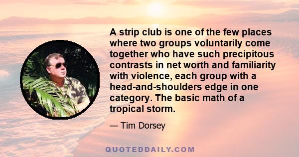 A strip club is one of the few places where two groups voluntarily come together who have such precipitous contrasts in net worth and familiarity with violence, each group with a head-and-shoulders edge in one category. 