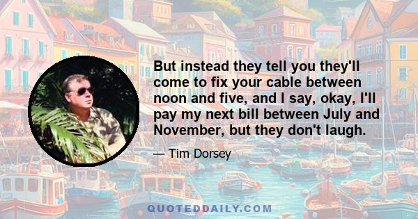 But instead they tell you they'll come to fix your cable between noon and five, and I say, okay, I'll pay my next bill between July and November, but they don't laugh.