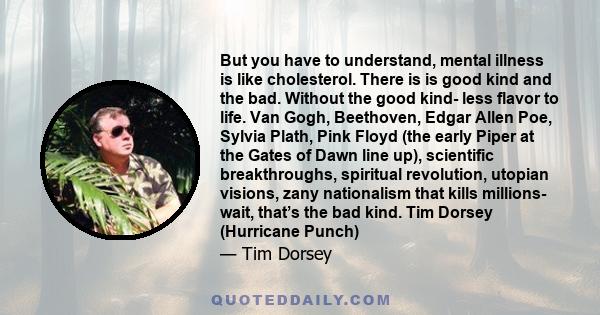 But you have to understand, mental illness is like cholesterol. There is is good kind and the bad. Without the good kind- less flavor to life. Van Gogh, Beethoven, Edgar Allen Poe, Sylvia Plath, Pink Floyd (the early