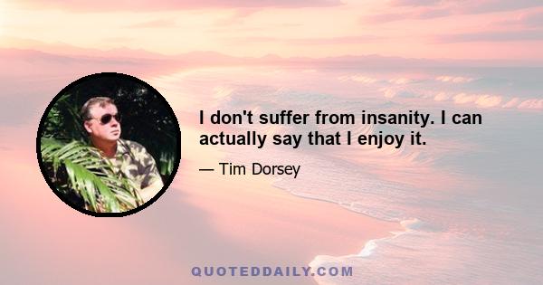 I don't suffer from insanity. I can actually say that I enjoy it.