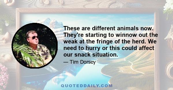 These are different animals now. They're starting to winnow out the weak at the fringe of the herd. We need to hurry or this could affect our snack situation.