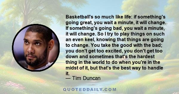 Basketball's so much like life: if something's going great, you wait a minute, it will change. If something's going bad, you wait a minute, it will change. So I try to play things on such an even keel, knowing that