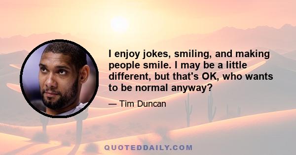 I enjoy jokes, smiling, and making people smile. I may be a little different, but that's OK, who wants to be normal anyway?