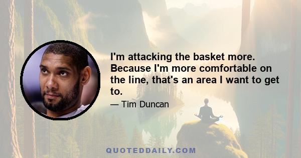 I'm attacking the basket more. Because I'm more comfortable on the line, that's an area I want to get to.