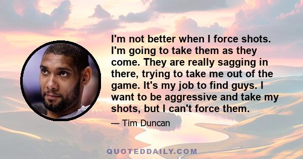 I'm not better when I force shots. I'm going to take them as they come. They are really sagging in there, trying to take me out of the game. It's my job to find guys. I want to be aggressive and take my shots, but I