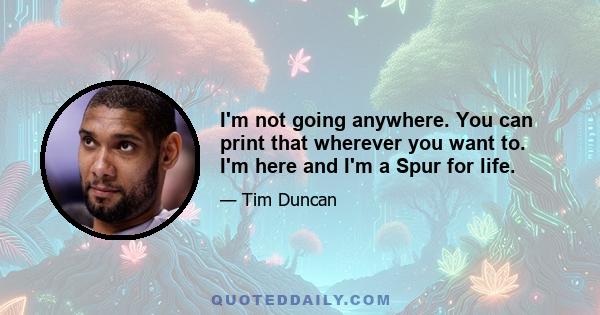 I'm not going anywhere. You can print that wherever you want to. I'm here and I'm a Spur for life.