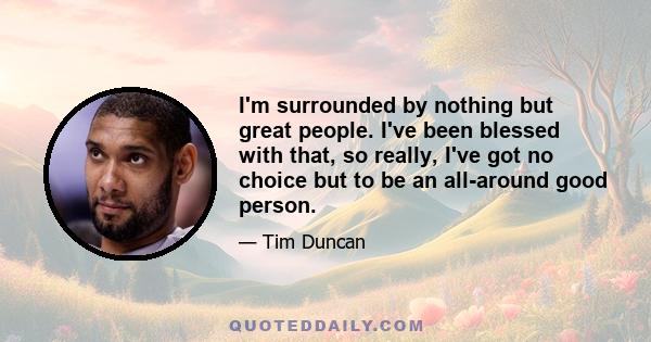 I'm surrounded by nothing but great people. I've been blessed with that, so really, I've got no choice but to be an all-around good person.