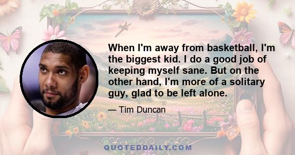 When I'm away from basketball, I'm the biggest kid. I do a good job of keeping myself sane. But on the other hand, I'm more of a solitary guy, glad to be left alone.