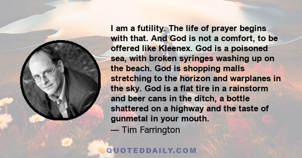 I am a futility. The life of prayer begins with that. And God is not a comfort, to be offered like Kleenex. God is a poisoned sea, with broken syringes washing up on the beach. God is shopping malls stretching to the