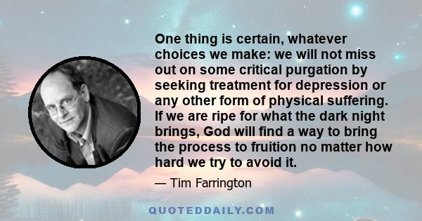 One thing is certain, whatever choices we make: we will not miss out on some critical purgation by seeking treatment for depression or any other form of physical suffering. If we are ripe for what the dark night brings, 