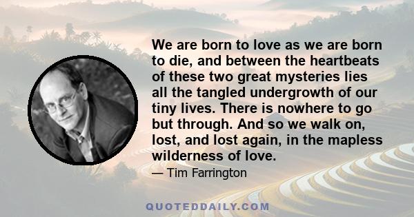 We are born to love as we are born to die, and between the heartbeats of these two great mysteries lies all the tangled undergrowth of our tiny lives. There is nowhere to go but through. And so we walk on, lost, and