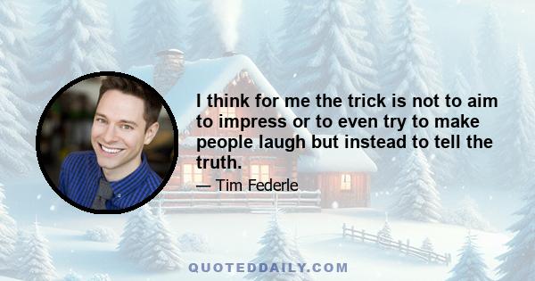 I think for me the trick is not to aim to impress or to even try to make people laugh but instead to tell the truth.