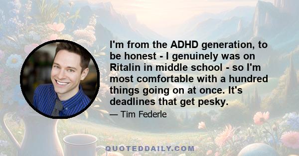 I'm from the ADHD generation, to be honest - I genuinely was on Ritalin in middle school - so I'm most comfortable with a hundred things going on at once. It's deadlines that get pesky.