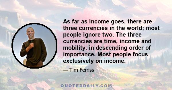 As far as income goes, there are three currencies in the world; most people ignore two. The three currencies are time, income and mobility, in descending order of importance. Most people focus exclusively on income.