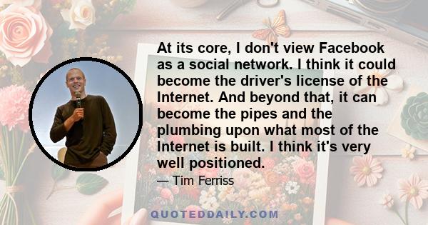 At its core, I don't view Facebook as a social network. I think it could become the driver's license of the Internet. And beyond that, it can become the pipes and the plumbing upon what most of the Internet is built. I