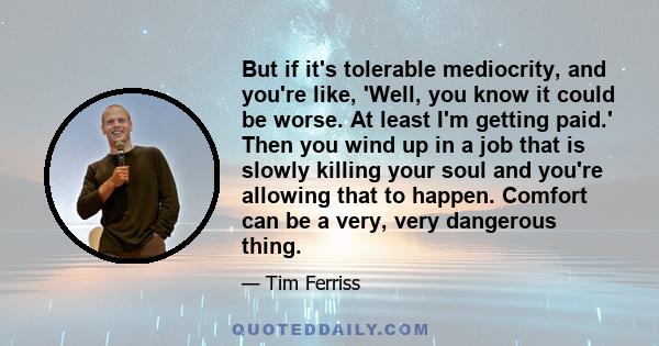 But if it's tolerable mediocrity, and you're like, 'Well, you know it could be worse. At least I'm getting paid.' Then you wind up in a job that is slowly killing your soul and you're allowing that to happen. Comfort