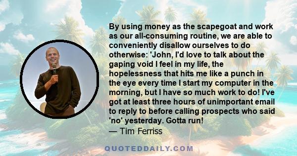 By using money as the scapegoat and work as our all-consuming routine, we are able to conveniently disallow ourselves to do otherwise: 'John, I'd love to talk about the gaping void I feel in my life, the hopelessness