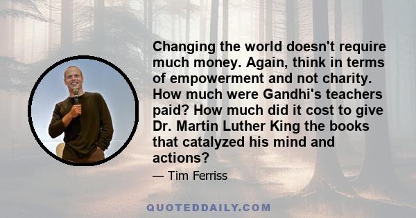 Changing the world doesn't require much money. Again, think in terms of empowerment and not charity. How much were Gandhi's teachers paid? How much did it cost to give Dr. Martin Luther King the books that catalyzed his 