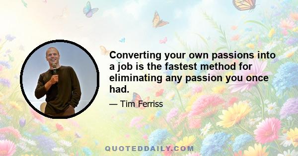 Converting your own passions into a job is the fastest method for eliminating any passion you once had.