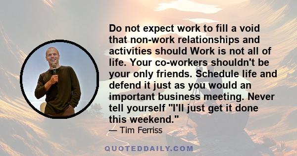 Do not expect work to fill a void that non-work relationships and activities should Work is not all of life. Your co-workers shouldn't be your only friends. Schedule life and defend it just as you would an important