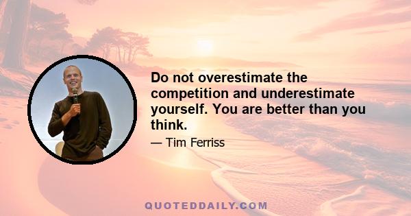 Do not overestimate the competition and underestimate yourself. You are better than you think.