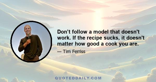 Don’t follow a model that doesn't work. If the recipe sucks, it doesn't matter how good a cook you are.