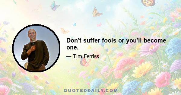 Don't suffer fools or you'll become one.