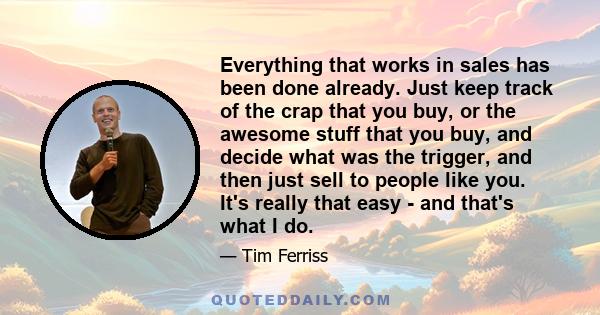 Everything that works in sales has been done already. Just keep track of the crap that you buy, or the awesome stuff that you buy, and decide what was the trigger, and then just sell to people like you. It's really that 