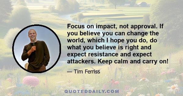 Focus on impact, not approval. If you believe you can change the world, which I hope you do, do what you believe is right and expect resistance and expect attackers. Keep calm and carry on!