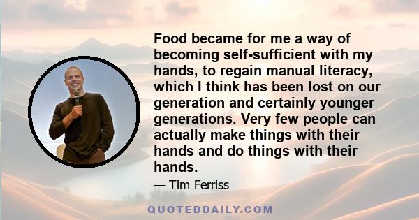 Food became for me a way of becoming self-sufficient with my hands, to regain manual literacy, which I think has been lost on our generation and certainly younger generations. Very few people can actually make things