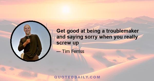 Get good at being a troublemaker and saying sorry when you really screw up